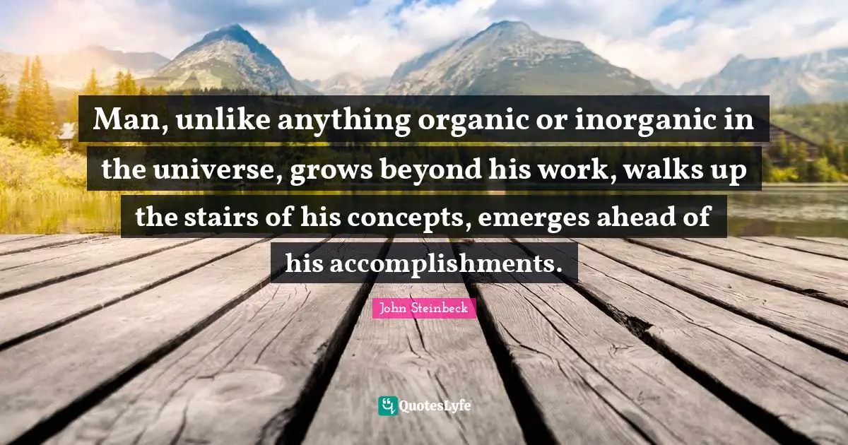Man, unlike anything organic or inorganic in the universe, grows beyond his work, walks up the stairs of his concepts, emerges ahead of his accomplishments.