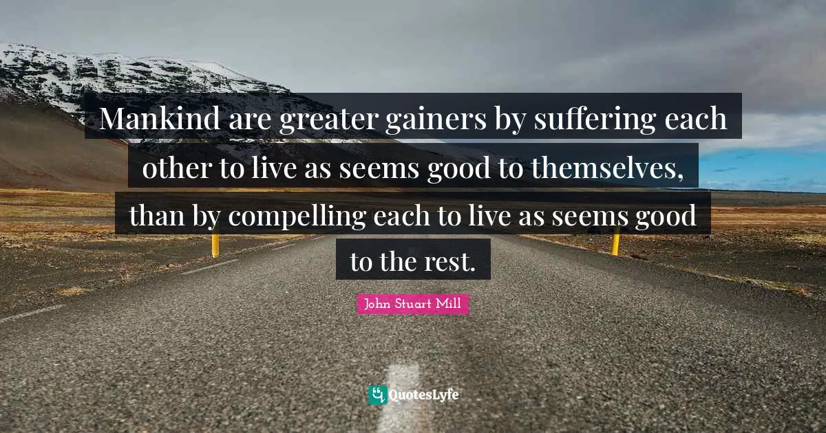 Mankind are greater gainers by suffering each other to live as seems good to themselves, than by compelling each to live as seems good to the rest.