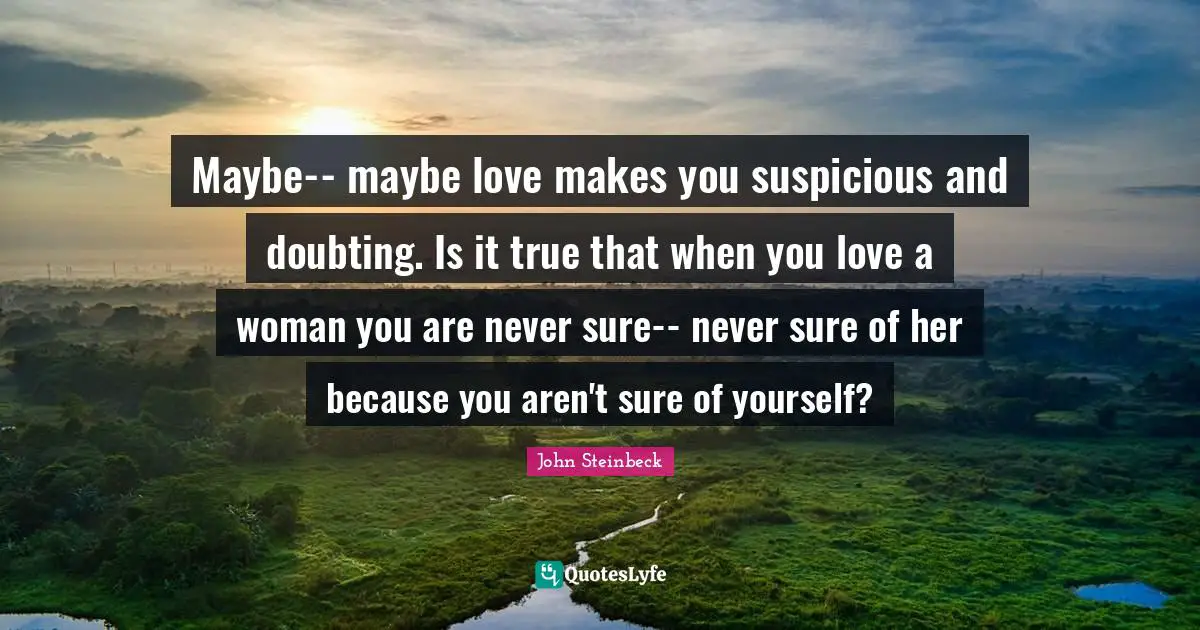 Maybe-- maybe love makes you suspicious and doubting. Is it true that when you love a woman you are never sure-- never sure of her because you aren't sure of yourself?