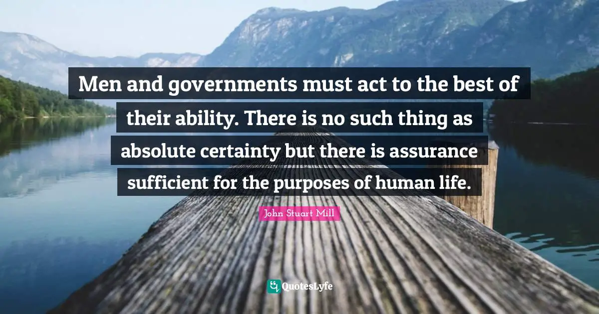 Men and governments must act to the best of their ability. There is no such thing as absolute certainty but there is assurance sufficient for the purposes of human life.