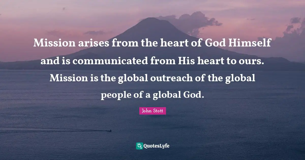 John Stott Quotes: "Mission arises from the heart of God Himself and is communicated from His heart to ours. Mission is the global outreach of the global people of a global God."