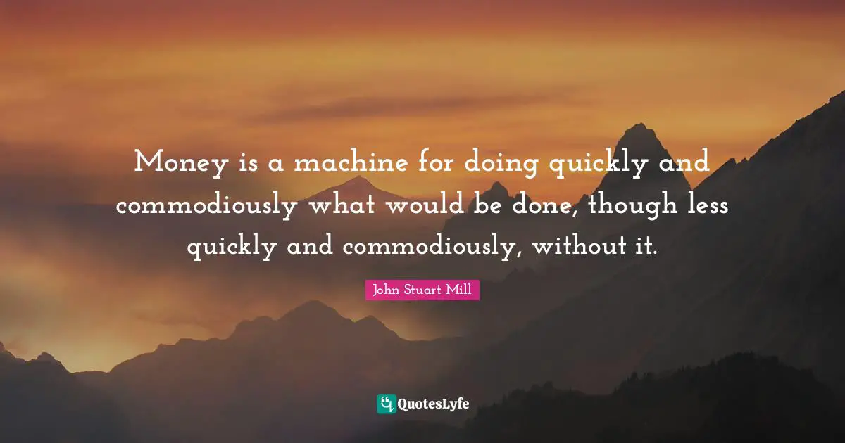 Money is a machine for doing quickly and commodiously what would be done, though less quickly and commodiously, without it.