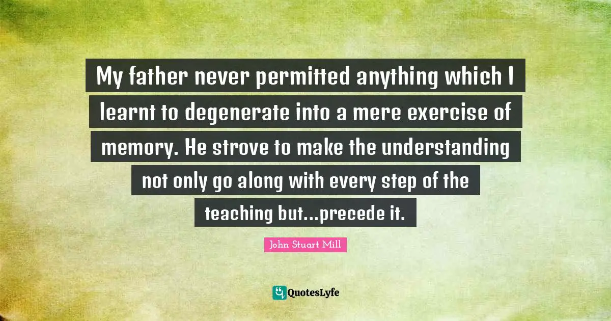 My father never permitted anything which I learnt to degenerate into a mere exercise of memory. He strove to make the understanding not only go along with every step of the teaching but...precede it.