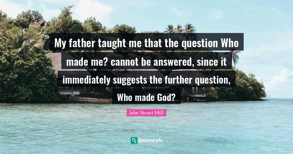 My father taught me that the question Who made me? cannot be answered, since it immediately suggests the further question, Who made God?