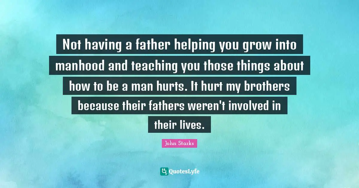 Not having a father helping you grow into manhood and teaching you those things about how to be a man hurts. It hurt my brothers because their fathers weren't involved in their lives.