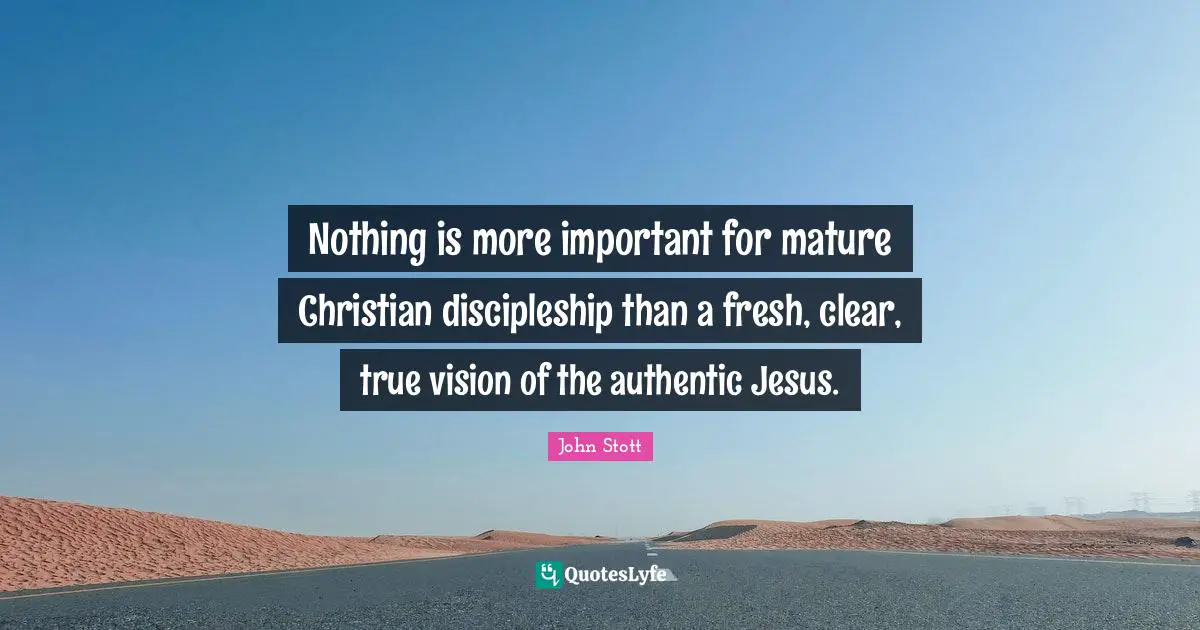 John Stott Quotes: "Nothing is more important for mature Christian discipleship than a fresh, clear, true vision of the authentic Jesus."