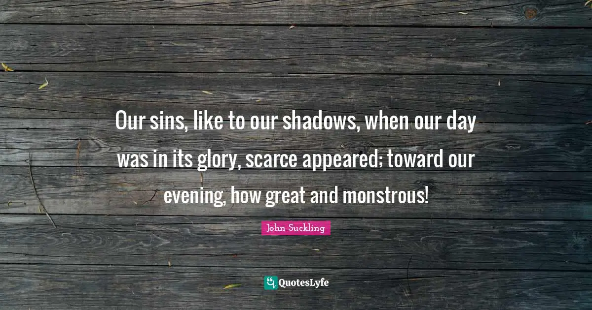 John Suckling Quotes: "Our sins, like to our shadows, when our day was in its glory, scarce appeared; toward our evening, how great and monstrous!"
