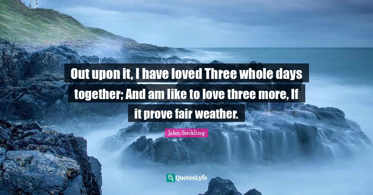 John Suckling Quotes: "Out upon it, I have loved Three whole days together; And am like to love three more, If it prove fair weather."