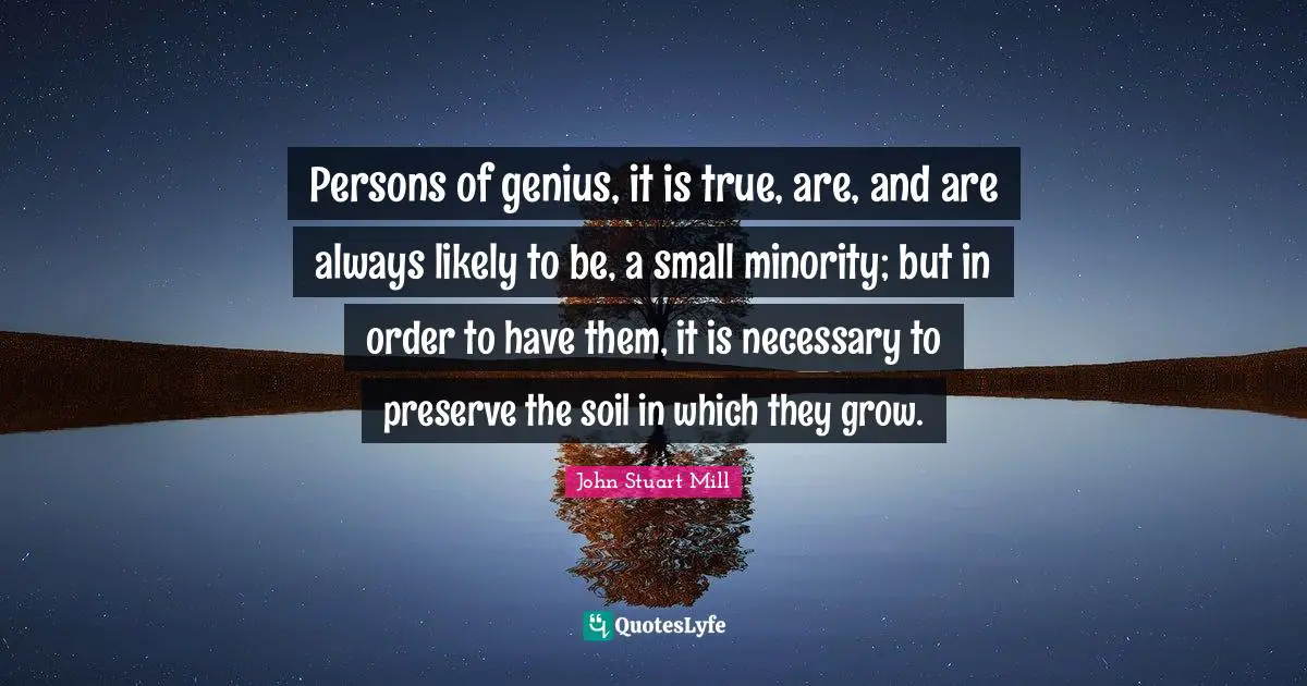Persons of genius, it is true, are, and are always likely to be, a small minority; but in order to have them, it is necessary to preserve the soil in which they grow.