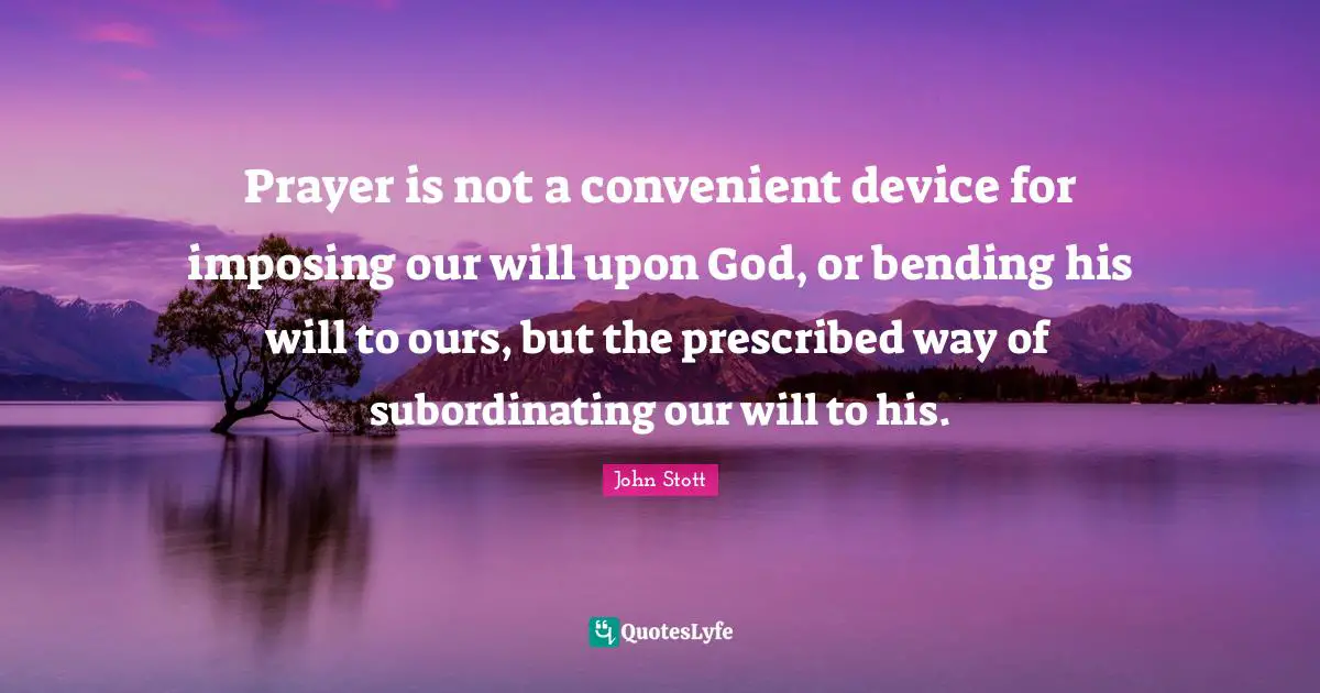 John Stott Quotes: "Prayer is not a convenient device for imposing our will upon God, or bending his will to ours, but the prescribed way of subordinating our will to his."