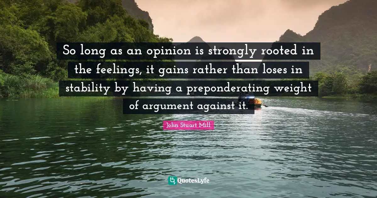 So long as an opinion is strongly rooted in the feelings, it gains rather than loses in stability by having a preponderating weight of argument against it.