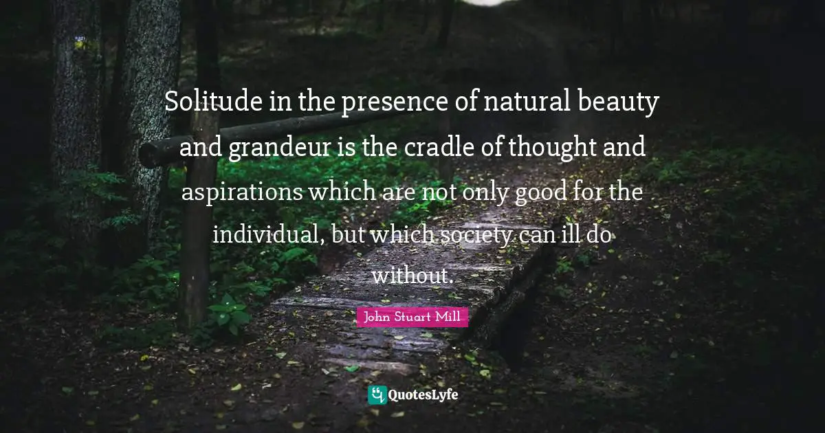 Solitude in the presence of natural beauty and grandeur is the cradle of thought and aspirations which are not only good for the individual, but which society can ill do without.