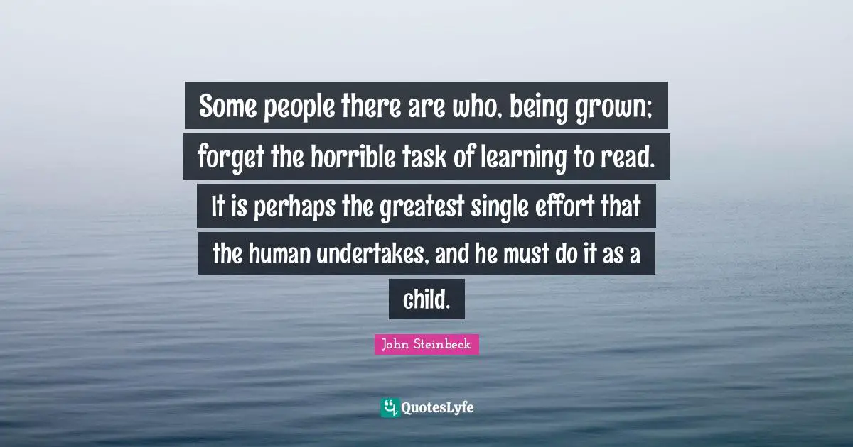 Learning To Read Quotes: "Some people there are who, being grown; forget the horrible task of learning to read. It is perhaps the greatest single effort that the human undertakes, and he must do it as a child."