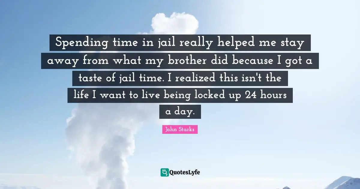 Spending time in jail really helped me stay away from what my brother did because I got a taste of jail time. I realized this isn't the life I want to live being locked up 24 hours a day.