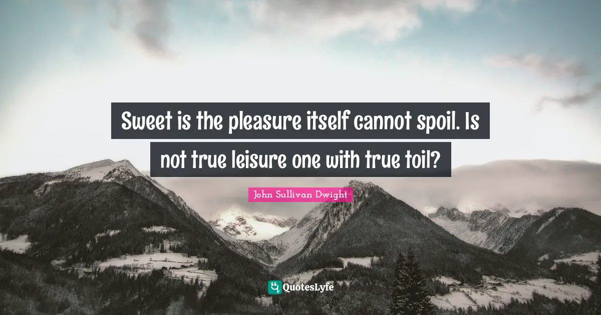 Sweet is the pleasure itself cannot spoil. Is not true leisure one with true toil?