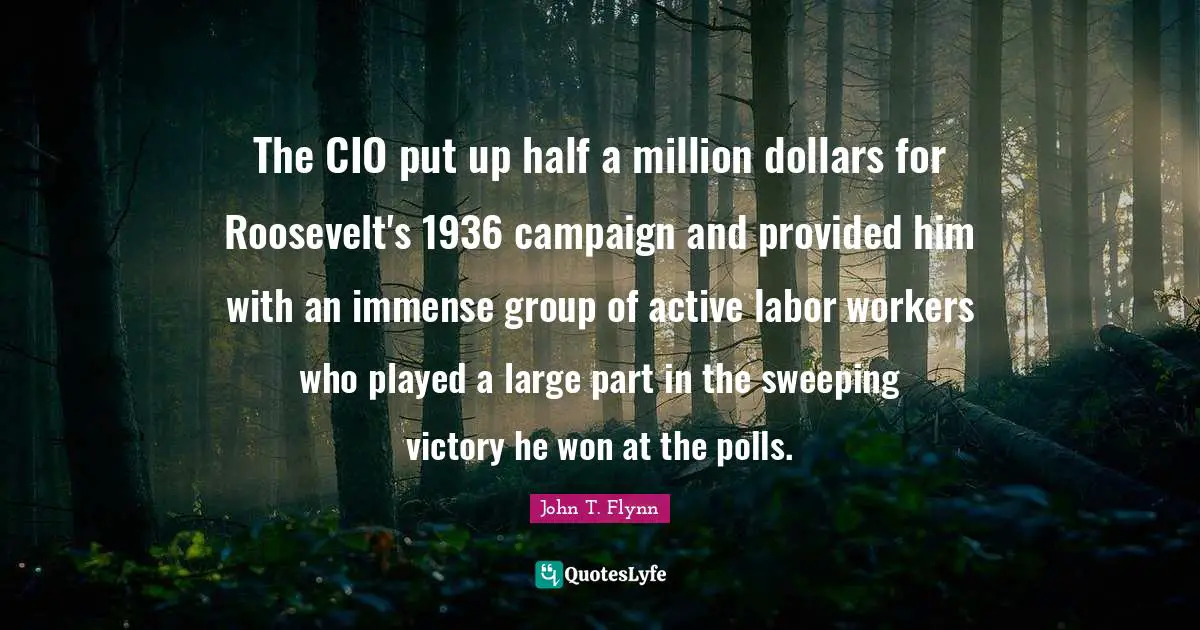 Polls Quotes: "The CIO put up half a million dollars for Roosevelt's 1936 campaign and provided him with an immense group of active labor workers who played a large part in the sweeping victory he won at the polls."