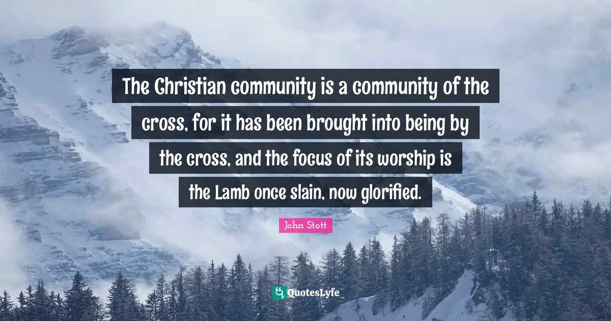 John Stott Quotes: "The Christian community is a community of the cross, for it has been brought into being by the cross, and the focus of its worship is the Lamb once slain, now glorified."