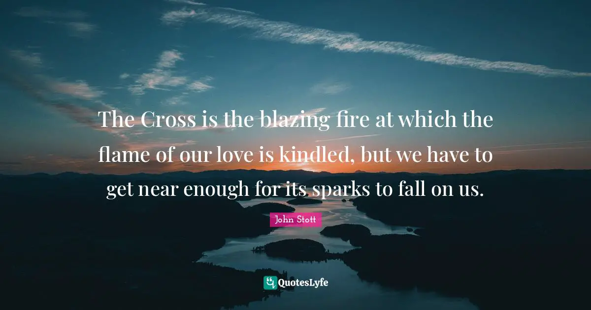 John Stott Quotes: "The Cross is the blazing fire at which the flame of our love is kindled, but we have to get near enough for its sparks to fall on us."
