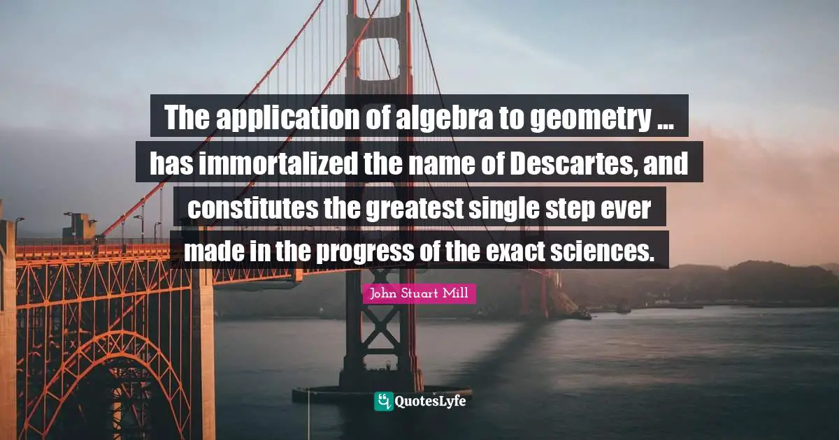 Algebra Quotes: "The application of algebra to geometry ... has immortalized the name of Descartes, and constitutes the greatest single step ever made in the progress of the exact sciences."
