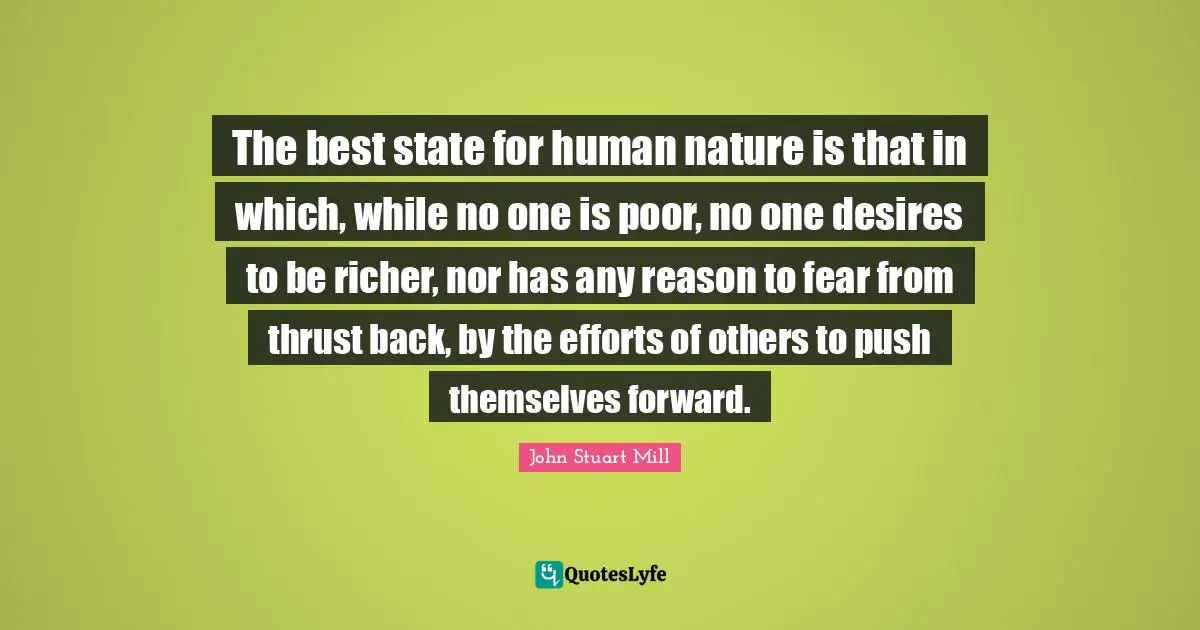 The best state for human nature is that in which, while no one is poor, no one desires to be richer, nor has any reason to fear from thrust back, by the efforts of others to push themselves forward.