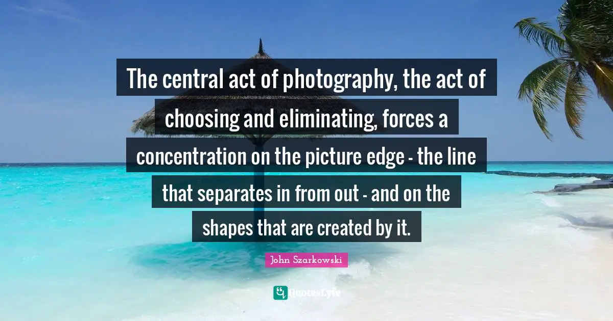 Eliminating Quotes: "The central act of photography, the act of choosing and eliminating, forces a concentration on the picture edge - the line that separates in from out - and on the shapes that are created by it."