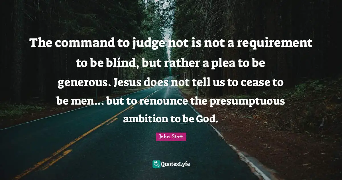 John Stott Quotes: "The command to judge not is not a requirement to be blind, but rather a plea to be generous. Jesus does not tell us to cease to be men... but to renounce the presumptuous ambition to be God."