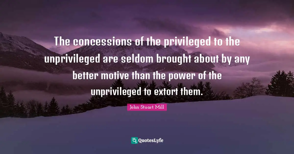 The concessions of the privileged to the unprivileged are seldom brought about by any better motive than the power of the unprivileged to extort them.