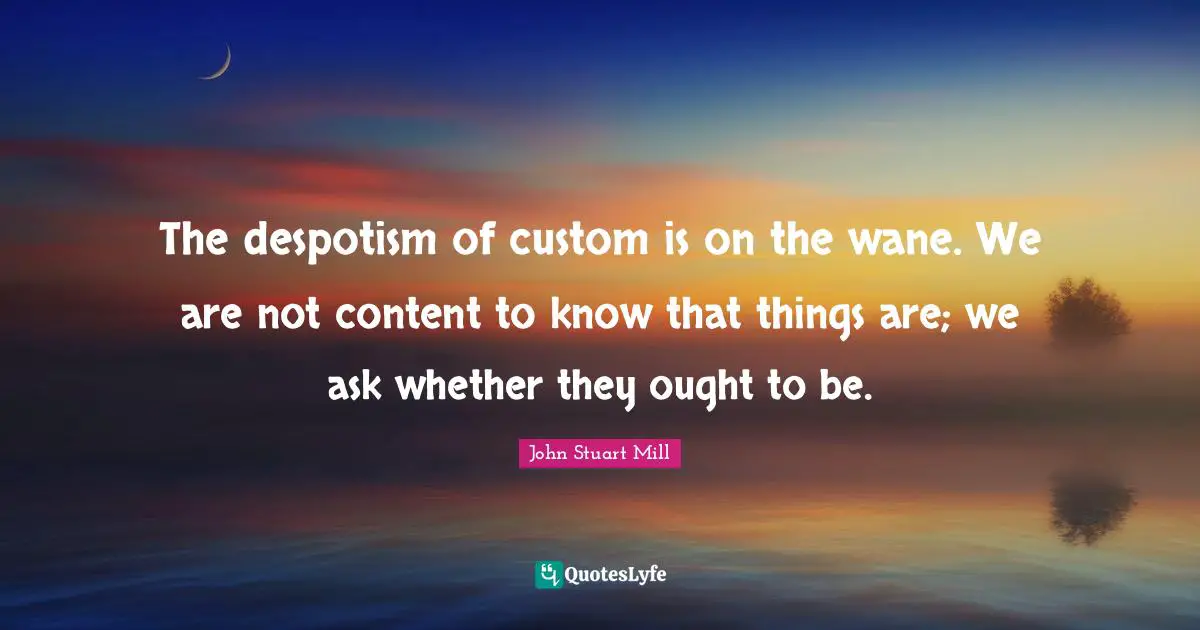The despotism of custom is on the wane. We are not content to know that things are; we ask whether they ought to be.