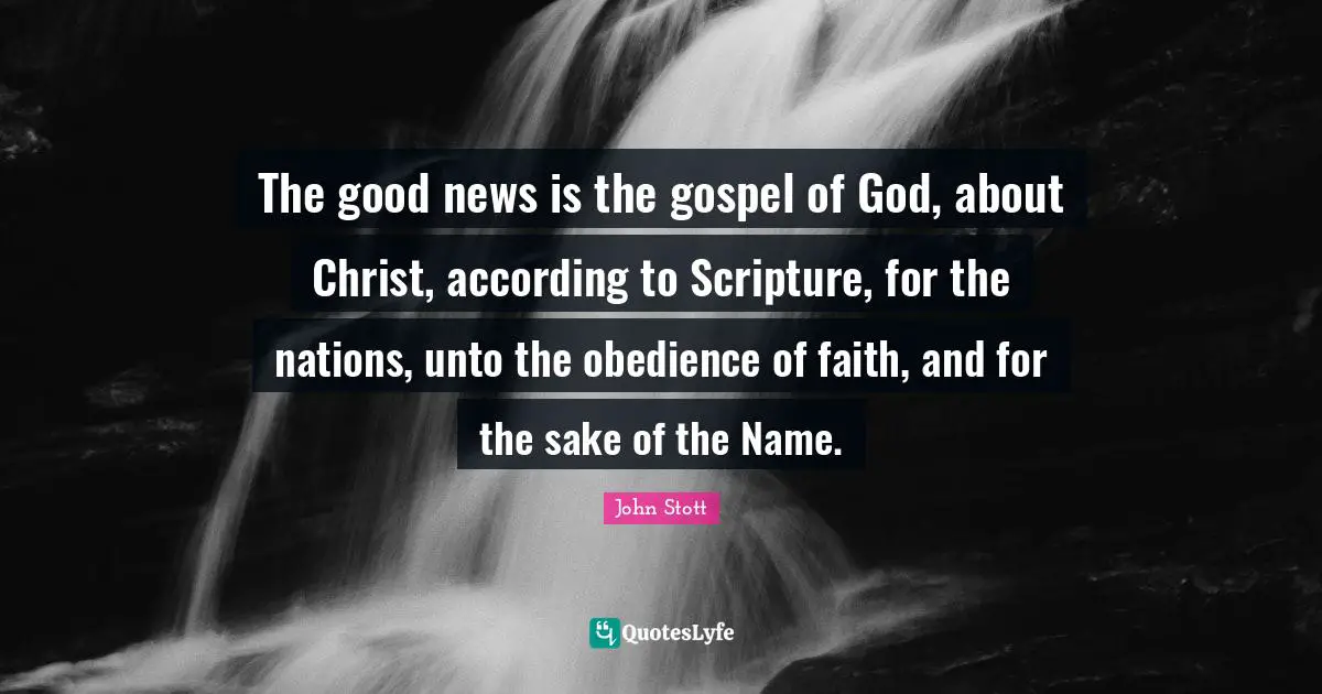 John Stott Quotes: "The good news is the gospel of God, about Christ, according to Scripture, for the nations, unto the obedience of faith, and for the sake of the Name."