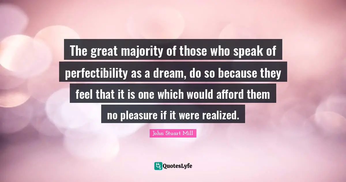 The great majority of those who speak of perfectibility as a dream, do so because they feel that it is one which would afford them no pleasure if it were realized.