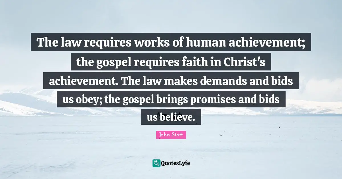 John Stott Quotes: "The law requires works of human achievement; the gospel requires faith in Christ's achievement. The law makes demands and bids us obey; the gospel brings promises and bids us believe."