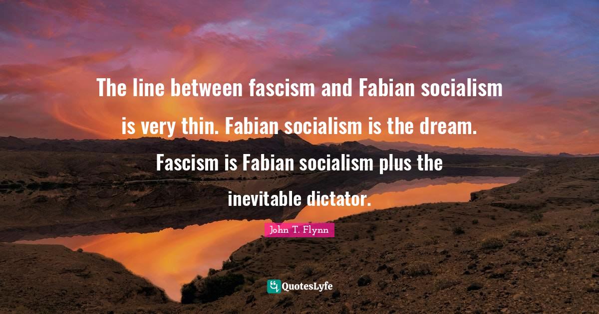 The line between fascism and Fabian socialism is very thin. Fabian socialism is the dream. Fascism is Fabian socialism plus the inevitable dictator.