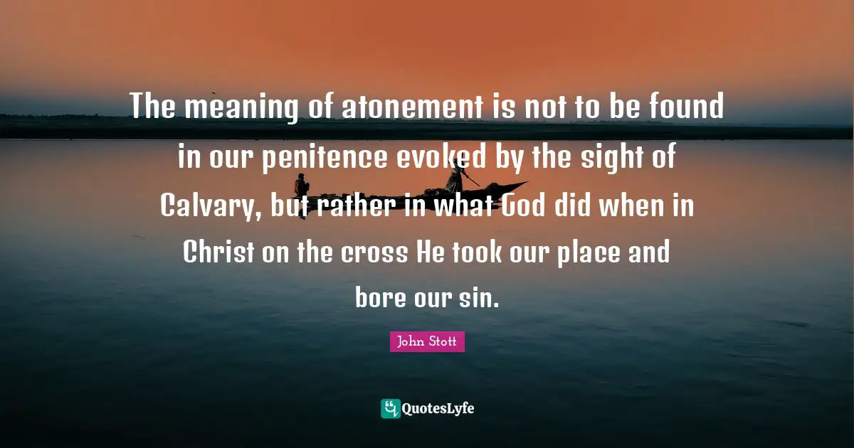 John Stott Quotes: "The meaning of atonement is not to be found in our penitence evoked by the sight of Calvary, but rather in what God did when in Christ on the cross He took our place and bore our sin."