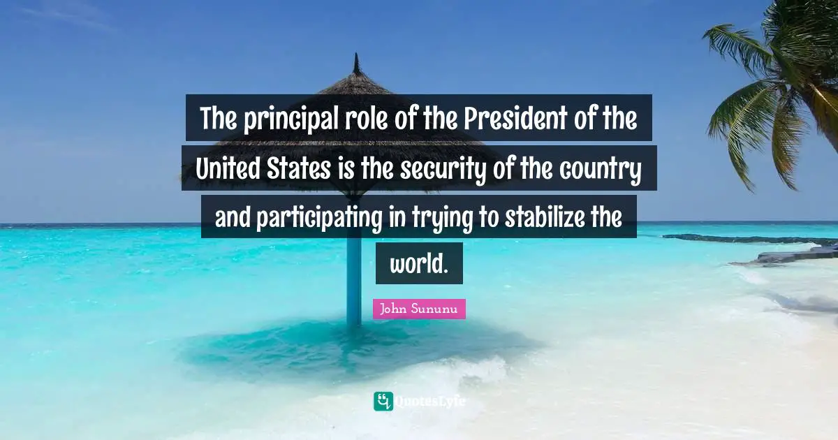 The principal role of the President of the United States is the security of the country and participating in trying to stabilize the world.