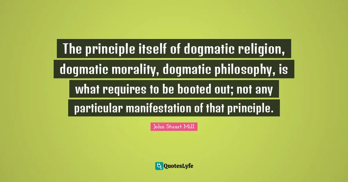 The principle itself of dogmatic religion, dogmatic morality, dogmatic philosophy, is what requires to be booted out; not any particular manifestation of that principle.