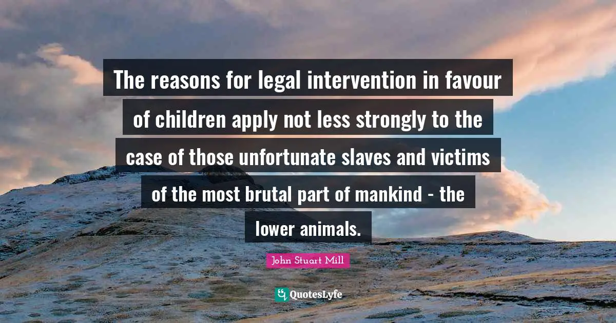 The reasons for legal intervention in favour of children apply not less strongly to the case of those unfortunate slaves and victims of the most brutal part of mankind - the lower animals.