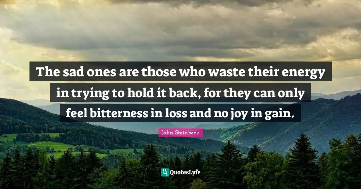 The sad ones are those who waste their energy in trying to hold it back, for they can only feel bitterness in loss and no joy in gain.