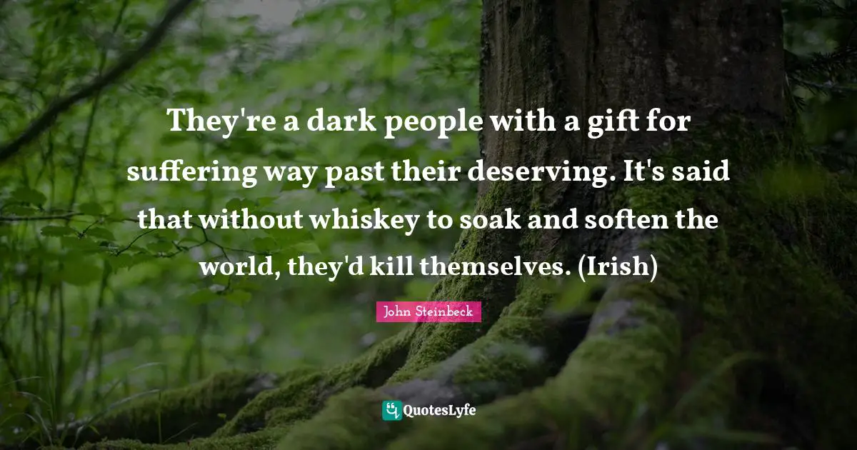 They're a dark people with a gift for suffering way past their deserving. It's said that without whiskey to soak and soften the world, they'd kill themselves. (Irish)