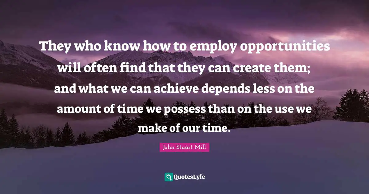 They who know how to employ opportunities will often find that they can create them; and what we can achieve depends less on the amount of time we possess than on the use we make of our time.