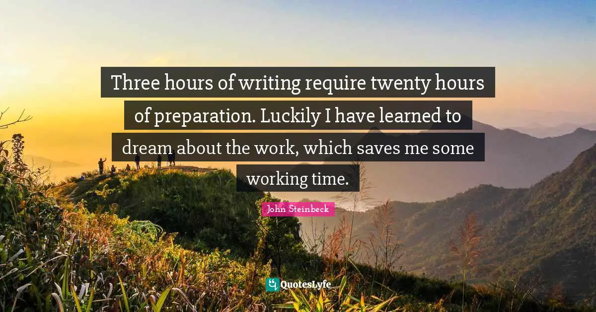 Three hours of writing require twenty hours of preparation. Luckily I have learned to dream about the work, which saves me some working time.