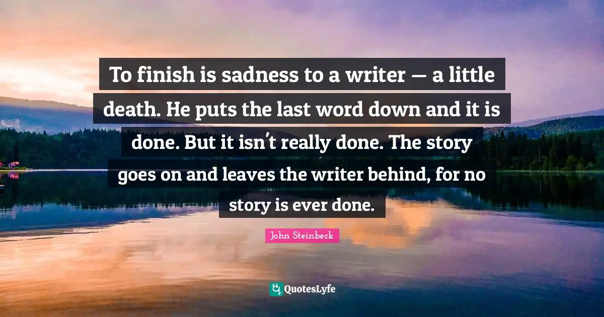 John Steinbeck Quotes: To finish is sadness to a writer — a little death. He puts the last word down and it is done. But it isn't really done. The story goes on and leaves the writer behind, for no story is ever done.