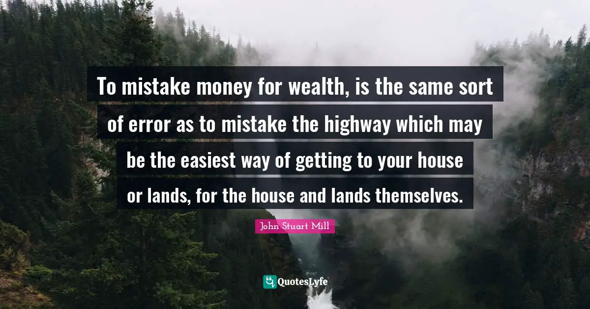 To mistake money for wealth, is the same sort of error as to mistake the highway which may be the easiest way of getting to your house or lands, for the house and lands themselves.