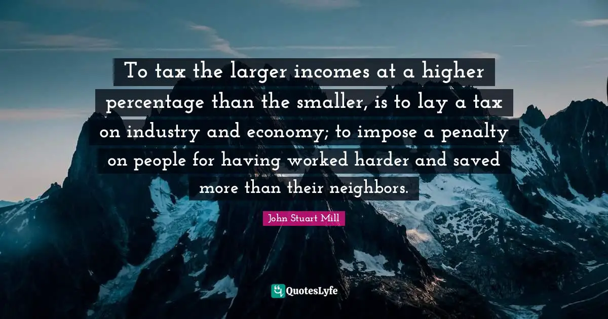 Higher Quotes: "To tax the larger incomes at a higher percentage than the smaller, is to lay a tax on industry and economy; to impose a penalty on people for having worked harder and saved more than their neighbors."