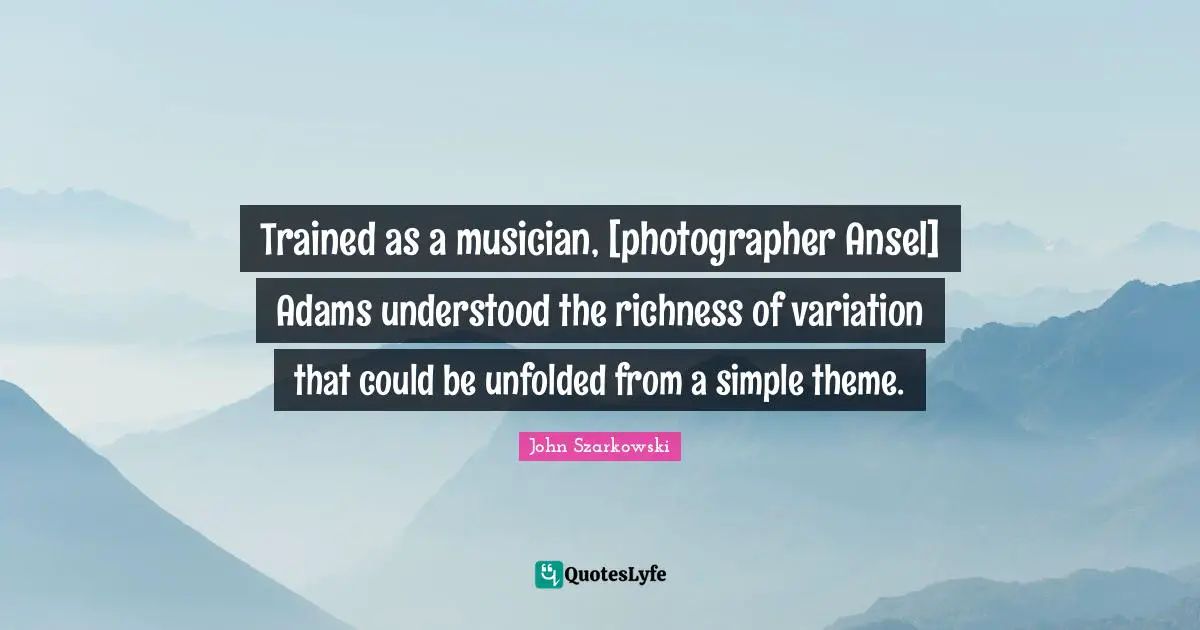 Trained as a musician, [photographer Ansel] Adams understood the richness of variation that could be unfolded from a simple theme.