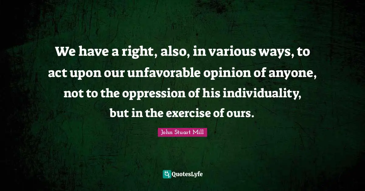 We have a right, also, in various ways, to act upon our unfavorable opinion of anyone, not to the oppression of his individuality, but in the exercise of ours.