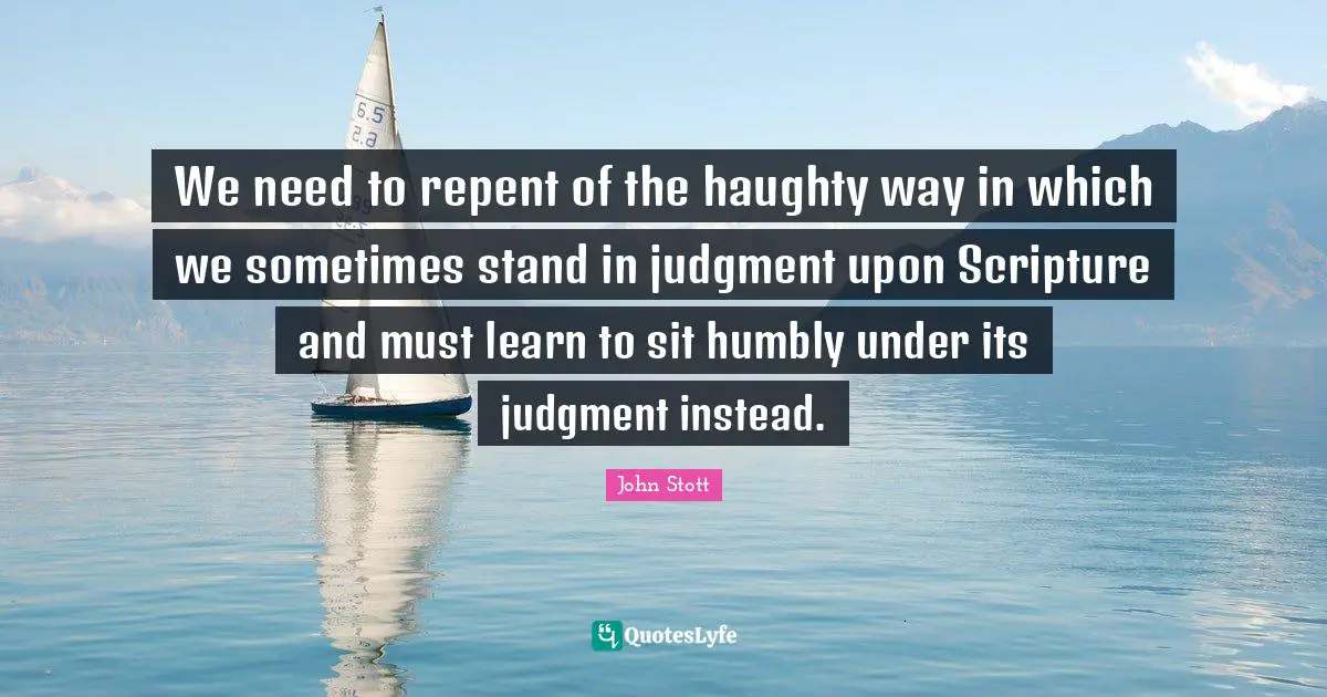 John Stott Quotes: "We need to repent of the haughty way in which we sometimes stand in judgment upon Scripture and must learn to sit humbly under its judgment instead."