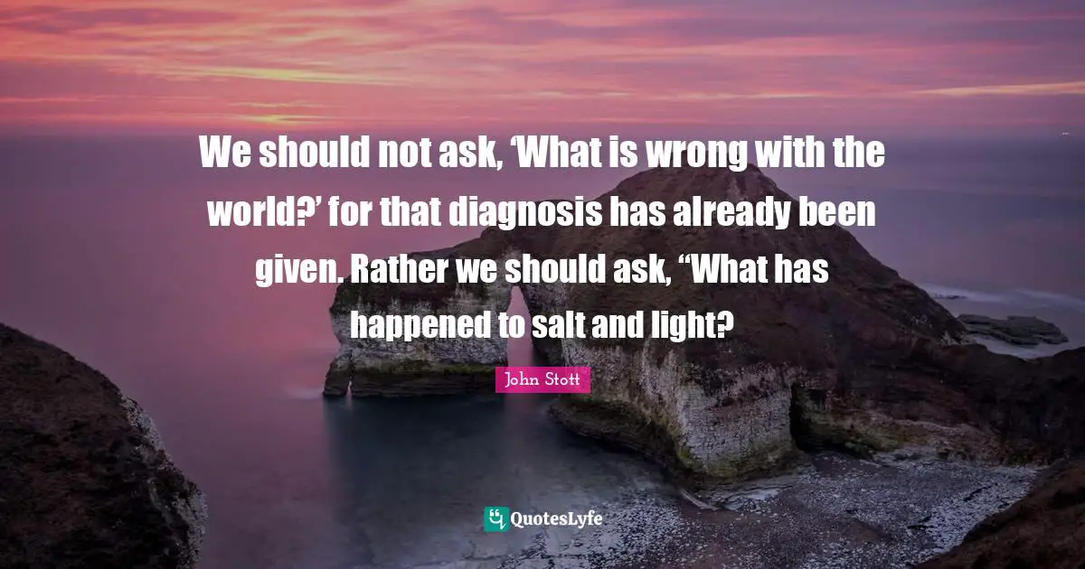 Given Quotes: "We should not ask, ‘What is wrong with the world?’ for that diagnosis has already been given. Rather we should ask, “What has happened to salt and light?"