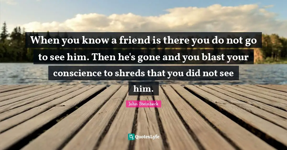 When you know a friend is there you do not go to see him. Then he's gone and you blast your conscience to shreds that you did not see him.