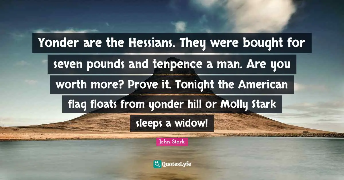 Pounds Quotes: "Yonder are the Hessians. They were bought for seven pounds and tenpence a man. Are you worth more? Prove it. Tonight the American flag floats from yonder hill or Molly Stark sleeps a widow!"