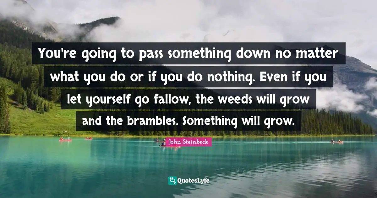 You're going to pass something down no matter what you do or if you do nothing. Even if you let yourself go fallow, the weeds will grow and the brambles. Something will grow.